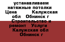 устанавливаем натяжные потолки › Цена ­ 350 - Калужская обл., Обнинск г. Строительство и ремонт » Услуги   . Калужская обл.,Обнинск г.